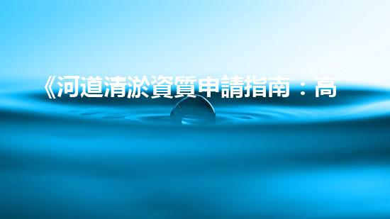 《河道清淤資質申請指南：高效、可靠的解決方案，助您快速通行水路》